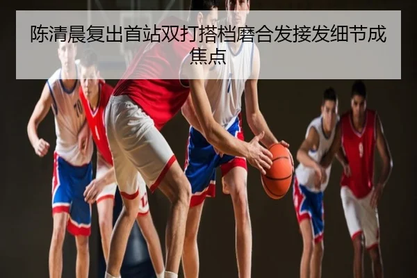 陈清晨复出首站双打搭档磨合发接发细节成焦点