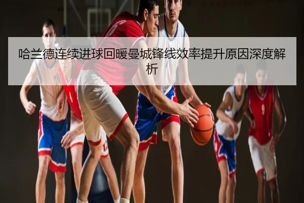 哈兰德连续进球回暖曼城锋线效率提升原因深度解析