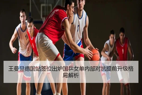 王曼昱德国站签位出炉国乒女单内部对抗提前升级格局解析