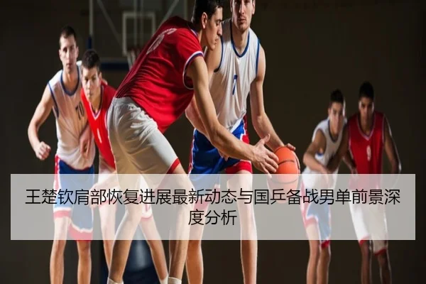 王楚钦肩部恢复进展最新动态与国乒备战男单前景深度分析