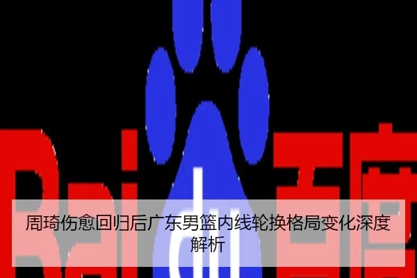 周琦伤愈回归后广东男篮内线轮换格局变化深度解析