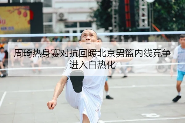 周琦热身赛对抗回暖北京男篮内线竞争进入白热化